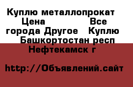 Куплю металлопрокат › Цена ­ 800 000 - Все города Другое » Куплю   . Башкортостан респ.,Нефтекамск г.